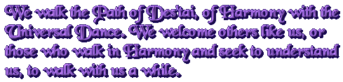 We walk the Path of Des'tai, of Harmony with the Cosmic Dance. We welcome others like ourselves - or those who walk in Harmony and seek to understand us - to walk with us.